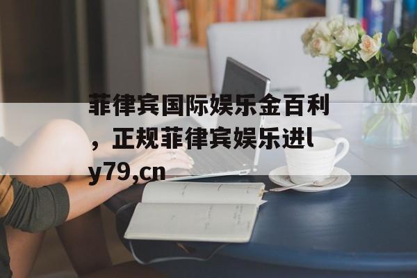 菲律宾国际娱乐金百利，正规菲律宾娱乐进ly79,cn